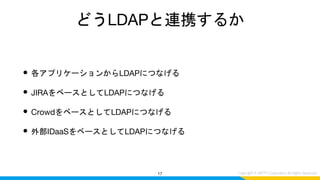 どうLDAPと連携するか
• 各アプリケーションからLDAPにつなげる
• JIRAをベースとしてLDAPにつなげる
• CrowdをベースとしてLDAPにつなげる
• 外部IDaaSをベースとしてLDAPにつなげる
17
 