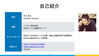 自己紹介
2
名前
石川 貴之
Ishikawa Takayuki
所属
ニフティ株式会社
WEBサービス開発グループ
やっていること
R&Dからの自社サービス改善（最近は機械学習で画像解析）
Atlassian製品のひとり管理者
SNSとか
• https://14code.com/blog/
• https://github.com/14kw
• @14tter
 
