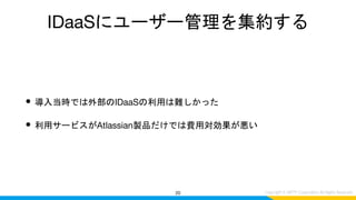 IDaaSにユーザー管理を集約する
• 導入当時では外部のIDaaSの利用は難しかった
• 利用サービスがAtlassian製品だけでは費用対効果が悪い
20
 