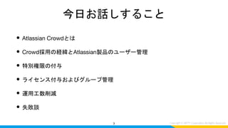 今日お話しすること
• Atlassian Crowdとは
• Crowd採用の経緯とAtlassian製品のユーザー管理
• 特別権限の付与
• ライセンス付与およびグループ管理
• 運用工数削減
• 失敗談
3
 