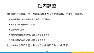 社内調整
移行前から社外ユーザーの追加は自由だったが昔は昔、今は今。再調整。
• 追加対象とはNDA締結済であることが条件
• IPアドレス制限かけている
• 証跡取ってます！
• 物理削除機能はないので元に戻せます！！
• 社員は悪いことしないと信じる！！！
と、いうようなことをセキュリティ担当にプレゼンします。
43
 