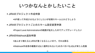 いつかなんとかしたいこと
• JIRAのプロジェクト作成申請
•API使って作成させるようにしたいが初期スキームとかどうしよう
• JIRAのプロジェクトごとのスキーム設定変更申請
•Project Level Administrationの範囲が拡大したのでアップグレードしたい
• JIRAのWebhook追加申請
•あんまり増えるとJIRAが重くなるらしいので、それは困る
•Webhook作成者の権限がJQLに適用されないためガバガバなJQLが来たら危険
46
 