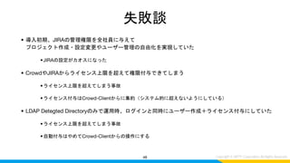失敗談
• 導入初期、JIRAの管理権限を全社員に与えて
プロジェクト作成・設定変更やユーザー管理の自由化を実現していた
•JIRAの設定がカオスになった
• CrowdやJIRAからライセンス上限を超えて権限付与できてしまう
•ライセンス上限を超えてしまう事故
•ライセンス付与はCrowd-Clientからに集約（システム的に超えないようにしている）
• LDAP Detegted Directoryのみで運用時、ログインと同時にユーザー作成＋ライセンス付与にしていた
•ライセンス上限を超えてしまう事故
•自動付与はやめてCrowd-Clientからの操作にする
48
 