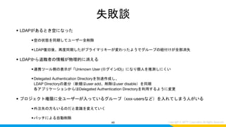 失敗談
• LDAPがあるとき空になった
•空の状態を同期してユーザー全削除
•LDAP復旧後、再度同期したがプライマリキーが変わったようでグループの紐付けが全部消失
• LDAPから退職者の情報が物理的に消える
•連携ツール側の表示が「Unknown User (ログインID)」になり個人を推測しにくい
•Delegated Authentication Directoryを別途作成し、
LDAP Directoryの差分（新規はuser add、削除はuser disable）を同期
各アプリケーションからはDelegated Authentication Directoryを利用するように変更
• プロジェクト権限に全ユーザーが入っているグループ（xxx-usersなど）を入れてしまう人がいる
•外注先の方もいるのだと意識を変えていく
•バッチによる自動削除
49
 