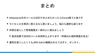 まとめ
• Atlassian以外のツールもSSOでまとめたかったらCrowd使うと楽です
• ライセンスを潤沢に買えるなら買いましょう、悩みも運用も減ります
• 申請を減らして管理権限を一部の人に委ねましょう
• 副次効果で社内のツール利用率も上がります（申請は心理的障壁がある）
• 運用を楽にしたくてもJIRA Admin権限は与えてはダメ。ゼッタイ。
51
 