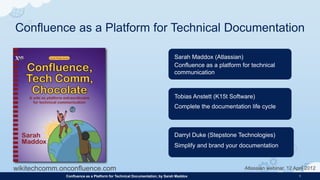 Confluence as a Platform for Technical Documentation

                                                                           Sarah Maddox (Atlassian)
                                                                           Confluence as a platform for technical
                                                                           communication



                                                                           Tobias Anstett (K15t Software)
                                                                           Complete the documentation life cycle



                                                                           Darryl Duke (Stepstone Technologies)
                                                                           Simplify and brand your documentation


wikitechcomm.onconfluence.com                                                                        Atlassian webinar, 12 April 2012
              Confluence as a Platform for Technical Documentation, by Sarah Maddox                                          1
 