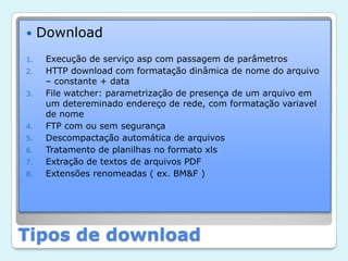 DownloadExecução de serviço asp com passagem de parâmetrosHTTP download com formatação dinâmica de nome do arquivo – constante + dataFile watcher: parametrização de presença de um arquivo em um detereminado endereço de rede, com formatação variavel de nomeFTP com ou sem segurançaDescompactação automática de arquivosTratamento de planilhas no formato xlsExtração de textos de arquivos PDF Extensões renomeadas ( ex. BM&F )Tipos de download