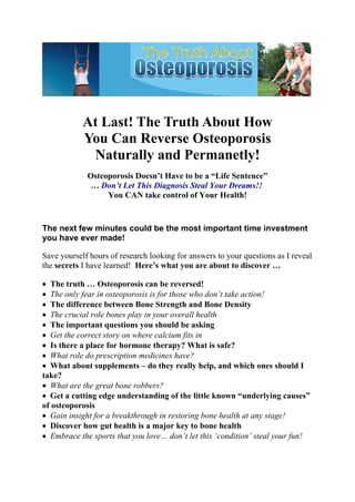 At Last! The Truth About How
            You Can Reverse Osteoporosis
             Naturally and Permanetly!
             Osteoporosis Doesn’t Have to be a “Life Sentence”
              … Don’t Let This Diagnosis Steal Your Dreams!!
                  You CAN take control of Your Health!



The next few minutes could be the most important time investment
you have ever made!

Save yourself hours of research looking for answers to your questions as I reveal
the secrets I have learned! Here’s what you are about to discover …

• The truth … Osteoporosis can be reversed!
• The only fear in osteoporosis is for those who don’t take action!
• The difference between Bone Strength and Bone Density
• The crucial role bones play in your overall health
• The important questions you should be asking
• Get the correct story on where calcium fits in
• Is there a place for hormone therapy? What is safe?
• What role do prescription medicines have?
• What about supplements – do they really help, and which ones should I
take?
• What are the great bone robbers?
• Get a cutting edge understanding of the little known “underlying causes”
of osteoporosis
• Gain insight for a breakthrough in restoring bone health at any stage!
• Discover how gut health is a major key to bone health
• Embrace the sports that you love… don’t let this ‘condition’ steal your fun!
 