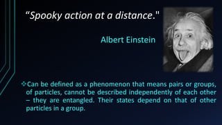 Can be defined as a phenomenon that means pairs or groups,
of particles, cannot be described independently of each other
– they are entangled. Their states depend on that of other
particles in a group.
“Spooky action at a distance."
Albert Einstein
 