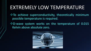 EXTREMELY LOW TEMPERATURE
To achieve superconductivity, theoretically minimum
possible temperature is required.
D-wave system works on the temperature of 0.015
Kelvin above absolute zero.
 