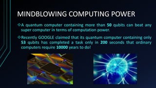 MINDBLOWING COMPUTING POWER
A quantum computer containing more than 50 qubits can beat any
super computer in terms of computation power.
Recently GOOGLE claimed that its quantum computer containing only
53 qubits has completed a task only in 200 seconds that ordinary
computers require 10000 years to do!
 