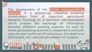 The development of the ATLAS Interoperability
Network is a bottom-up initiative involving
stakeholders from all important agricultural
domains, focusing on a technical interoperability
which enables the exchange of information
between different existing systems. As each of
these participating systems is independent and built
upon its own technical infrastructure, this leads to a
distributed, non-centralized network of systems.
 