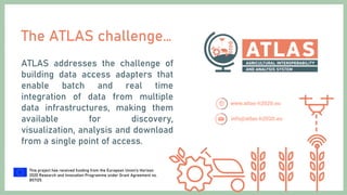 This project has received funding from the European Union’s Horizon
2020 Research and Innovation Programme under Grant Agreement no.
857125.
The ATLAS challenge…
ATLAS addresses the challenge of
building data access adapters that
enable batch and real time
integration of data from multiple
data infrastructures, making them
available for discovery,
visualization, analysis and download
from a single point of access.
 