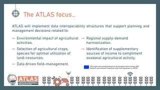 This project has received funding from the European Union’s Horizon 2020
Research and Innovation Programme under Grant Agreement no. 857125.
The ATLAS focus…
ATLAS will implement data interoperability structures that support planning and
management decisions related to:
↦ Environmental impact of agricultural
activities.
↦ Selection of agricultural crops,
species for optimal utilization of
land-resources.
↦ Data driven field-management.
↦ Regional supply-demand
harmonization.
↦ Identification of supplementary
sources of income to compliment
seasonal agricultural activity.
 