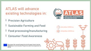 This project has received funding from the European Union’s Horizon
2020 Research and Innovation Programme under Grant Agreement no.
857125.
ATLAS will advance
existing technologies in:
Precision Agriculture
Sustainable Farming and Food
Food processing/manufacturing
Consumer Food Awareness
 