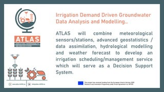 This project has received funding from the European Union’s Horizon 2020
Research and Innovation Programme under Grant Agreement no. 857125.
Irrigation Demand Driven Groundwater
Data Analysis and Modelling…
ATLAS will combine meteorological
sensors/stations, advanced geostatistics /
data assimilation, hydrological modelling
and weather forecast to develop an
irrigation scheduling/management service
which will serve as a Decision Support
System.
 