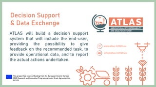 This project has received funding from the European Union’s Horizon
2020 Research and Innovation Programme under Grant Agreement no.
857125.
Decision Support
& Data Exchange
ATLAS will build a decision support
system that will include the end-user,
providing the possibility to give
feedback on the recommended task, to
provide operational data, and to report
the actual actions undertaken.
 
