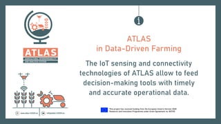 This project has received funding from the European Union’s Horizon 2020
Research and Innovation Programme under Grant Agreement no. 857125.
ATLAS
in Data-Driven Farming
The IoT sensing and connectivity
technologies of ATLAS allow to feed
decision-making tools with timely
and accurate operational data.
 