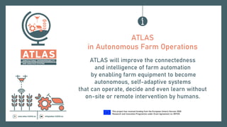 This project has received funding from the European Union’s Horizon 2020
Research and Innovation Programme under Grant Agreement no. 857125.
ATLAS
in Autonomous Farm Operations
ATLAS will improve the connectedness
and intelligence of farm automation
by enabling farm equipment to become
autonomous, self-adaptive systems
that can operate, decide and even learn without
on-site or remote intervention by humans.
 