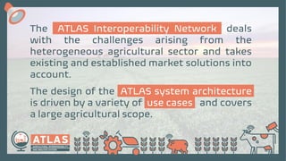 The ATLAS Interoperability Network deals
with the challenges arising from the
heterogeneous agricultural sector and takes
existing and established market solutions into
account.
The design of the ATLAS system architecture
is driven by a variety of use cases and covers
a large agricultural scope.
 