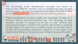 The technology under development provides the means to
interconnect different systems and to establish the flow of data
between them. The basic building blocks to realize this flow of data
are the ATLAS Services offered by the participating systems.
These standardised services enable the exchange of data in a
formally defined and documented way. The exchange of data
between services is designed to be peer to peer without any
network centralistic component for specific distribution or steering
of data flows. This approach is mainly chosen by the fact that a
central data forwarding component would be in the need to be
capable of shifting an immense amount of data between the peers.
 