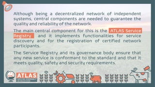 Although being a decentralized network of independent
systems, central components are needed to guarantee the
quality and reliability of the network.
The main central component for this is the ATLAS Service
Registry and it implements functionalities for service
discovery and for the registration of certified network
participants.
The Service Registry and its governance body ensure that
any new service is conformant to the standard and that it
meets quality, safety and security requirements.
 