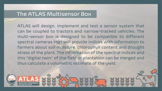 ATLAS will design, implement and test a sensor system that
can be coupled to tractors and narrow-tracked vehicles. The
multi-sensor box is designed to be compatible to different
spectral cameras that will provide indices with information to
farmers about soil moisture, chlorophyll content and drought
stress of the plant. The information of the spectral indices and
this “digital twin” of the field or plantation can be merged and
thus calculate a volumetric estimate of the yield.
The ATLAS Multisensor Box
 