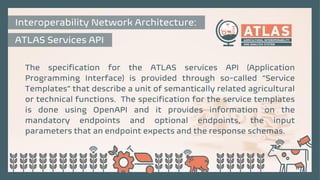 The specification for the ATLAS services API (Application
Programming Interface) is provided through so-called “Service
Templates” that describe a unit of semantically related agricultural
or technical functions. The specification for the service templates
is done using OpenAPI and it provides information on the
mandatory endpoints and optional endpoints, the input
parameters that an endpoint expects and the response schemas.
Interoperability Network Architecture:
ATLAS Services API
 