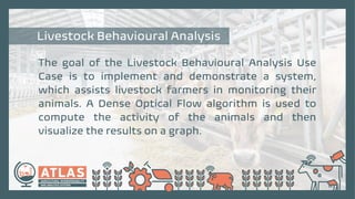 The goal of the Livestock Behavioural Analysis Use
Case is to implement and demonstrate a system,
which assists livestock farmers in monitoring their
animals. A Dense Optical Flow algorithm is used to
compute the activity of the animals and then
visualize the results on a graph.
Livestock Behavioural Analysis
 