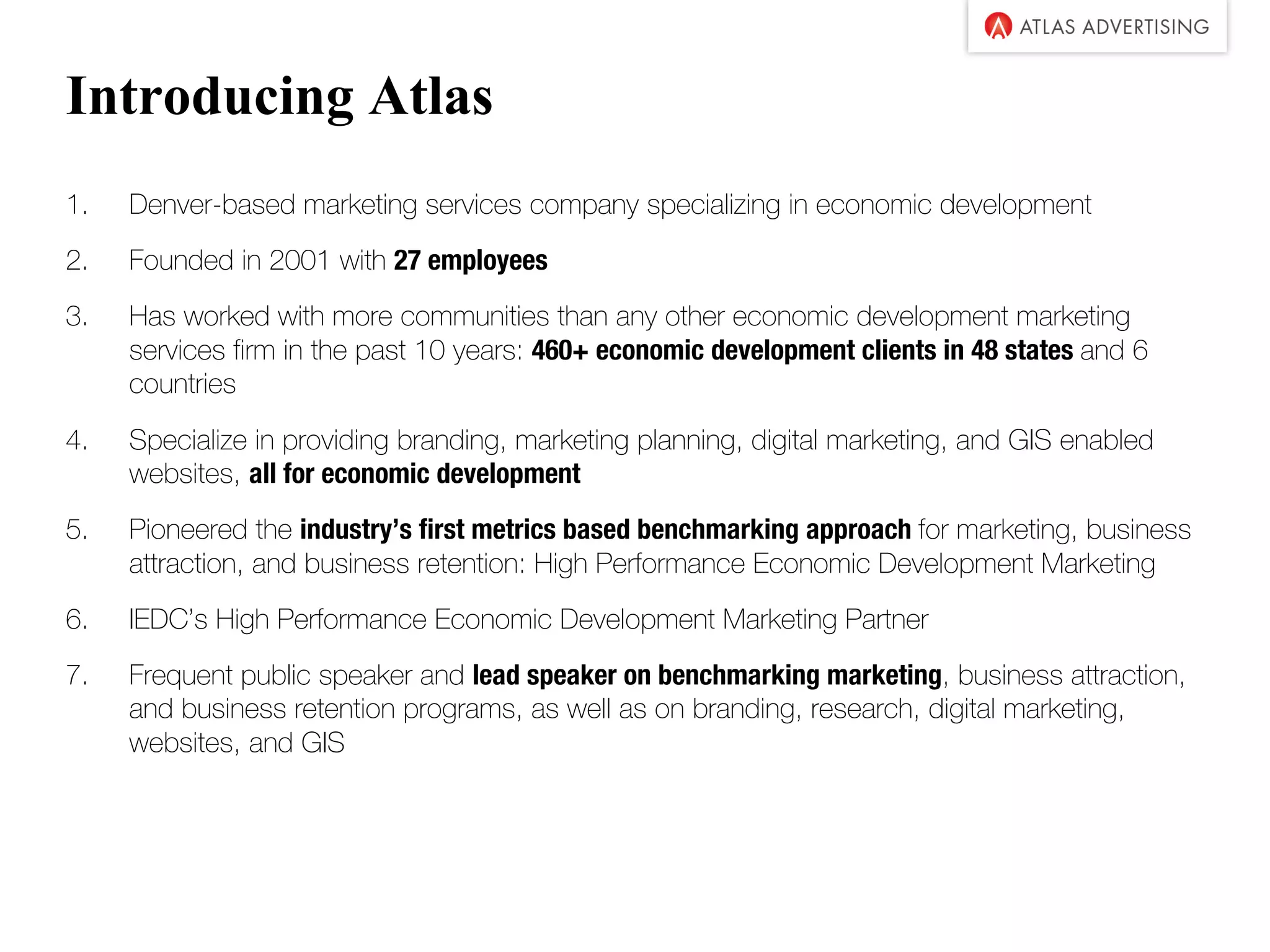 Introducing Atlas
1. Denver-based marketing services company specializing in economic development
2. Founded in 2001 with 27 employees
3. Has worked with more communities than any other economic development marketing
services firm in the past 10 years: 460+ economic development clients in 48 states and 6
countries
4. Specialize in providing branding, marketing planning, digital marketing, and GIS enabled
websites, all for economic development
5. Pioneered the industry’s first metrics based benchmarking approach for marketing, business
attraction, and business retention: High Performance Economic Development Marketing
6. IEDC’s High Performance Economic Development Marketing Partner
7. Frequent public speaker and lead speaker on benchmarking marketing, business attraction,
and business retention programs, as well as on branding, research, digital marketing,
websites, and GIS
 