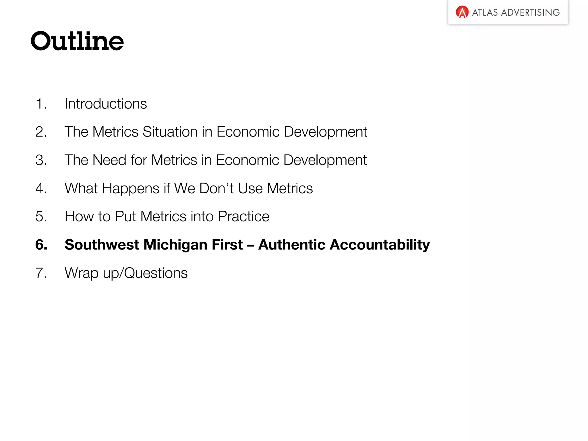 Outline
1. Introductions
2. The Metrics Situation in Economic Development
3. The Need for Metrics in Economic Development
4. What Happens if We Don’t Use Metrics
5. How to Put Metrics into Practice
6. Southwest Michigan First – Authentic Accountability
7. Wrap up/Questions
 