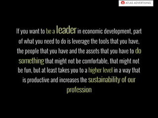 If you want to in economic development, part
of what you need to do is leverage the tools that you have,
the people that you have and the assets that you have to
that might not be comfortable, that might not
be fun, but at least takes you to a in a way that
is productive and increases the
 