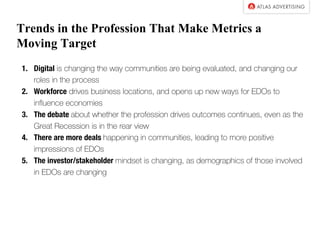 Trends in the Profession That Make Metrics a
Moving Target
1. Digital is changing the way communities are being evaluated, and changing our
roles in the process
2. Workforce drives business locations, and opens up new ways for EDOs to
influence economies
3. The debate about whether the profession drives outcomes continues, even as the
Great Recession is in the rear view
4. There are more deals happening in communities, leading to more positive
impressions of EDOs
5. The investor/stakeholder mindset is changing, as demographics of those involved
in EDOs are changing
 