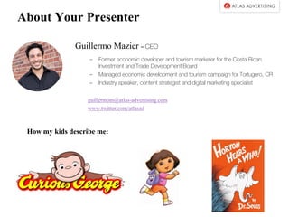 About Your Presenter
Guillermo Mazier – CEO
– Former economic developer and tourism marketer for the Costa Rican
Investment and Trade Development Board
– Managed economic development and tourism campaign for Tortugero, CR
– Industry speaker, content strategist and digital marketing specialist
guillermom@atlas-advertising.com
www.twitter.com/atlasad
How my kids describe me:
 