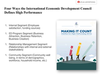 Four Ways the International Economic Development Council
Defines High Performance
1. Internal Segment (Employee
satisfaction, funding sources)
1. ED Program Segment (Business
Attraction, Business Retention,
Business Creation)
1. Relationship Management Segment
(Relationships with internal and external
stakeholders)
1. Community Segment (Community well
being, in terms of demographics,
workforce, household income, etc.)
 