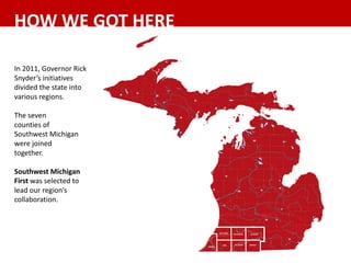 In	2011,	Governor	Rick	
Snyder’s	initiatives	
divided	the	state	into	
various	regions.	
The	seven	
counties	of	
Southwest	Michigan	
were	joined
together.	
Southwest	Michigan	
First	was	selected	to	
lead	our	region’s	
collaboration.
HOW	WE	GOT	HERE
 