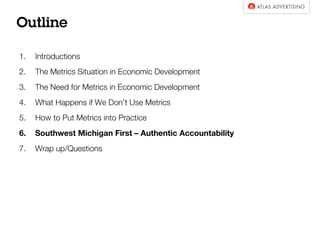 Outline
1. Introductions
2. The Metrics Situation in Economic Development
3. The Need for Metrics in Economic Development
4. What Happens if We Don’t Use Metrics
5. How to Put Metrics into Practice
6. Southwest Michigan First – Authentic Accountability
7. Wrap up/Questions
 