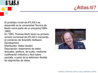 ¿Atlas.ti?El prototipo inicial de ATLAS.ti se desarrolló en la universidad Tecnica de Berlin como parte de un proyecto(1989-1982)En 1993, Thomas Muhr lanzó su primera versión comercial de ATLAS.ti marcando el comienzo de Scientific Software DevelopmentDistribuidor: Sabio SooleriDescripción: tratamiento de datos textuales, gráficos, de audio, mediante codificación intituitiva y fácil sobre pantalla, a partir de la definición flexible de segmentos de datosBarbera, Cánchica,Carrera, Isea y Zambrano (2010)