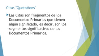 Citas "Quotations" 
Las Citas son fragmentos de los 
Documentos Primarios que tienen 
algún significado, es decir, son los 
segmentos significativos de los 
Documentos Primarios. 
 