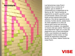 VISE Serendipia Las famosísimas notas Post-it surgieron tras un olvido de un operario, que no añadió un componente de un pegamento en la fábrica de 3M. Toda la partida de pegamento se apartó y guardó, pues era demasiado valioso como para tirarlo aunque apenas tenía poder adhesivo. Uno de los ingenieros de la empresa, hombre devoto, estaba harto de meter papelitos en su libro de salmos para marcar las canciones cuando iba a la iglesia. Los papelitos no hacían más que caerse. Pensó que sería ideal tener hojas con un poco de pegamento que no fuera demasiado fuerte y que resistiera ser pegado y despegado muchas veces. La vieja partida de pegamento malogrado acudió a su mente. Habían nacido las notas Post-it. 