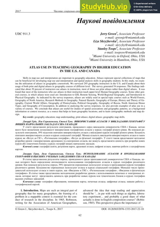 2017 Часопис соціально-економічної географії випуск 22(1)
62
Наукові повідомлення
UDC 911.3 Jerry Green1
, Associate Professor
e-mail: greenje@miamioh.edu
Liza Skryzhevska2
, Associate Professor
e-mail: skryzhy@miamioh.edu
Stanley Toops1
, Associate Professor
e-mail: toopssw@miamioh.edu
1
Miami University in Oxford, Ohio, USA
2
Miami University in Hamilton, Ohio, USA
ATLAS USE IN TEACHING GEOGRAPHY IN HIGHER EDUCATION
IN THE U.S. AND CANADA
Skills in map use and interpretation are important in geography education. Atlases represent special collections of maps that
can be beneficial for developing map use and interpretation and spatial analysis skills in geography students. In this study, we exam-
ine the utilization of atlases in geographic coursework. We surveyed 295 geography instructors in the U.S. and Canada about their
usage of both print and digital atlases in geography courses of different level. The survey generated 54 responses. The findings indi-
cated that about 39 percent of instructors use atlases in instruction, most of those use print atlases rather than digital atlases. It was
found that most of the instructors who use atlases in their instruction teach upper-level Human Geography courses. Some other gen-
eral courses, in which atlases were used are: Introduction to GIS, Remote Sensing, World Regional Geography, and Introduction to
Physical Geography. As indicated by the survey responses, atlases are widely used in special topic courses such as World Forests,
Geography of North America, Research Methods in Geography, Natural Hazards, Geography of Europe, History and Theory of Ge-
ography, Current World Affairs, Geography of Pennsylvania, Political Geography, Geography of Russia, North American House
Types, and Geography of Consumption. In addition to analyzing the survey responses, we also provide examples of atlas use in a
variety of courses. We conclude that atlases are useful for studies of spatial associations and geographic patterns, as a background
information or context resource, as a source that helps to learn geographic locations, and to learn cartographic methods and map de-
sign.
Key words: geography education; map understanding; print atlases; digital atlases; geographic map skills.
Джеррі Грін, Ліза Скрижевська, Стенлі Tупс. ВИКОРИСТАННЯ АТЛАСІВ У ВИКЛАДАННІ ГЕОГРАФІЇ У
ВИЩИХ НАВЧАЛЬНИХ ЗАКЛАДАХ США І КАНАДИ
У статті представлені результати опитування, проведеного серед викладачів університетів США і Канади, метою
якого було визначення інтенсивності використання географічних атласів у курсах географії різного рівня. Як показали ре-
зультати опитування, 39% відсотків опитаних використовують атласи у викладанні курсів географії різного рівня. Більшість
опитаних використовують атласи в курсах соціальної географії. Менша кількість викладачів використовують атласи в таких
курсах як «Вступ до ГІС», «Регіональна географія», «Вступ до фізичної географії». У статті також представлені методичні
розробки уроків з використанням друкованих та електронних атласів, які можуть представляти цінність при розробці нових
курсів або тематичних блоків у курсах географії вищих навчальних закладів.
Ключові слова: географія освіти, розуміння карти, друковані атласи, цифрові атласи, навички роботи з географічною
картою.
Джерри Грин, Лиза Скрижевская, Стэнли Tупс. ИСПОЛЬЗОВАНИЕ АТЛАСОВ В ПРЕПОДАВАНИИ
ГЕОГРАФИИ В ВЫСШИХ УЧЕБНЫХ ЗАВЕДЕНИЯХ США И КАНАДЫ
В статье представлены результаты опроса, проведенного среди преподавателей университетов США и Канады, це-
лью которого было определение интенсивности использования географических атласов в курсах географии различного
уровня. Как показали результаты опроса, 39% процентов опрошенных используют атласы в преподавании курсов географии
различного уровня. Большинство опрошенных используют атласы в курсах социальной географии. Меньшее число препо-
давателей используют атласы в таких курсах, как «Введение в ГИС», «Региональная география», «Введение в физическую
географию». В статье также представлены методические разработки уроков с использованием печатных и электронных ат-
ласов, которые могут представлять ценность при разработке новых курсов или тематических блоков в курсах географии
высших учебных заведений.
Ключевые слова: география образования, понимание карты, печатные атласы, цифровые атласы, навыки работы с
географической картой.
1. Introduction. Maps are such an integral part of
geography that for many geographers, the framing of a
problem in a mappable context is essential for the con-
duct of research in the discipline. In 1965, Robinson,
writing for the Association of American Geographers,
advanced the idea that map reading and appreciation
should be ‘…in par with such things as algebra, labora-
tory experiment… and probably a good share of what
actually is done in English composition courses” (Robin-
son, 1965). This perspective places the importance of
_______________________________________________________________________________________________
© Green J., Skryzhevska L., Toops S., 2017 DOI: 10.26565/2076-1333-2017-22-10
 