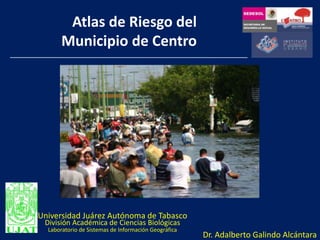Atlas de Riesgo del Municipio de Centro Universidad Juárez Autónoma de Tabasco División Académica de Ciencias Biológicas Laboratorio de Sistemas de Información Geográfica Dr. Adalberto Galindo Alcántara     