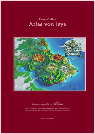 Fiesta Online
    Atlas von Isya




        Zusammengestellt von                Tomelaan

Mit exklusiver Vorschau auf zukünftige Erweiterungen
(übernommen aus den amerikanischen bzw. asiatischen Versionen)




                     Stand: 04. Juli 2009
 