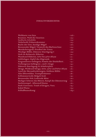 INHALTSVERZEICHNIS:




Weltkarte von Isya                                    ~02~
Roumen, Wald der Gezeiten                             ~03~
Sandbucht, Echohöhle                                  ~04~
Nebelwald, Pulsarenkammer                             ~05~
Bucht der Gier, Sandige Hügel                         ~06~
Brennender Hügel, Versteck des Marloneclans           ~07~
Mondscheingrab, Friedhof der Toten                    ~08~
Windige Höhle, Düsterer Durchgang I                   ~09~
Grab im Rebstock, Elderine                            ~10~
Wandrand Elderine, 20'er bis 50'er-Abyss              ~11~
Goblinlager, Gipfel des Abgrunds                      ~12~
Eingestürztes Gefängnis, Fesseln der Dunkelheit       ~13~
Verborgenes Gefängnis 1. und 2. Etage                 ~14~
Düsterer Durchgang II, Schafottplatz                  ~15~
Uruga, Waldrand Uruga, 60'er, 70'er und 80'er-Abyss   ~16~
Land der Herausforderungen, Goldene Höhle             ~17~
Alte Elfenwälder, Trumpftrümmer                       ~18~
Schlummerwald, Helga's Grab                           ~19~
Brennender Fels, Lodernde Mine                        ~20~
Heiliger Schrein des Hüters, Sumpf der Dämmerung      ~21~
Seelentempel , Alberstoll Ruins                       ~22~
Dark Continent, Tomb of Dragon, Vera                  ~23~
Kahal Plains                                          ~24~
Schlußbemerkung                                       ~25~




                              ~01~
 