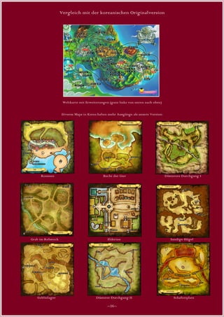 Vergleich mit der koreanischen Originalversion




                    Weltkarte mit Erweiterungen (ganz links von unten nach oben)


                   Diverse Maps in Korea haben mehr Ausgänge als unsere Version:




     Roumen                                 Bucht der Gier                         Düsterere Durchgang I




Grab im Rebstock                               Elderine                               Sandige Hügel




   Goblinlager                          Düsterer Durchgang II                           Schafottplatz

                                               ~26~
 