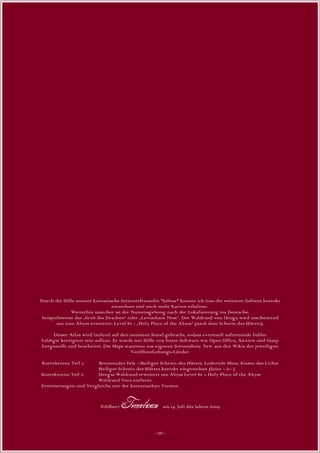 Durch die Hilfe meiner koreanische Internetfreundin *Sabine* konnte ich nun die weiteren Gebiete korrekt
                               einordnen und noch mehr Karten erhalten.
             Weiterhin unsicher ist die Namensgebung nach der Lokalisierung ins Deutsche,
beispielsweise das „Grab des Drachen“ oder „Leviathans Nest“. Der Waldrand von Uruga wird anscheinend
       um eine Abyss erweitert: Level 80 - „Holy Place of the Abyss“ (nach dem Schrein des Hüters).

     Dieser Atlas wird laufend auf den neuesten Stand gebracht, sodass eventuell auftretende Fehler
baldigst korrigiert sein sollten. Er wurde mit Hilfe von freier Software wie Open Office, Xnview und Gimp
hergestellt und bearbeitet. Die Maps stammen aus eigenen Screenshots bzw. aus den Wikis der jeweiligen
                                         Veröffentlichungs-Länder.

Korrekturen Teil 1:    Brennender Fels - Heiliger Schrein des Hüters, Lodernde Mine, Kissen des Lichts
                       Heiliger Schrein des Hüters korrekt eingeordnet (Seite ~21~)
Korrekturen Teil 2:    Urugas Waldrand erweitert um Abyss Level 80 – Holy Place of the Abyss
                       Waldrand Vera entfernt.
Erweiterungen und Vergleiche mit der koreanischen Version


                          Feldherr   Tomelaan am 14. Juli des Jahres 2009



                                                 ~28~
 