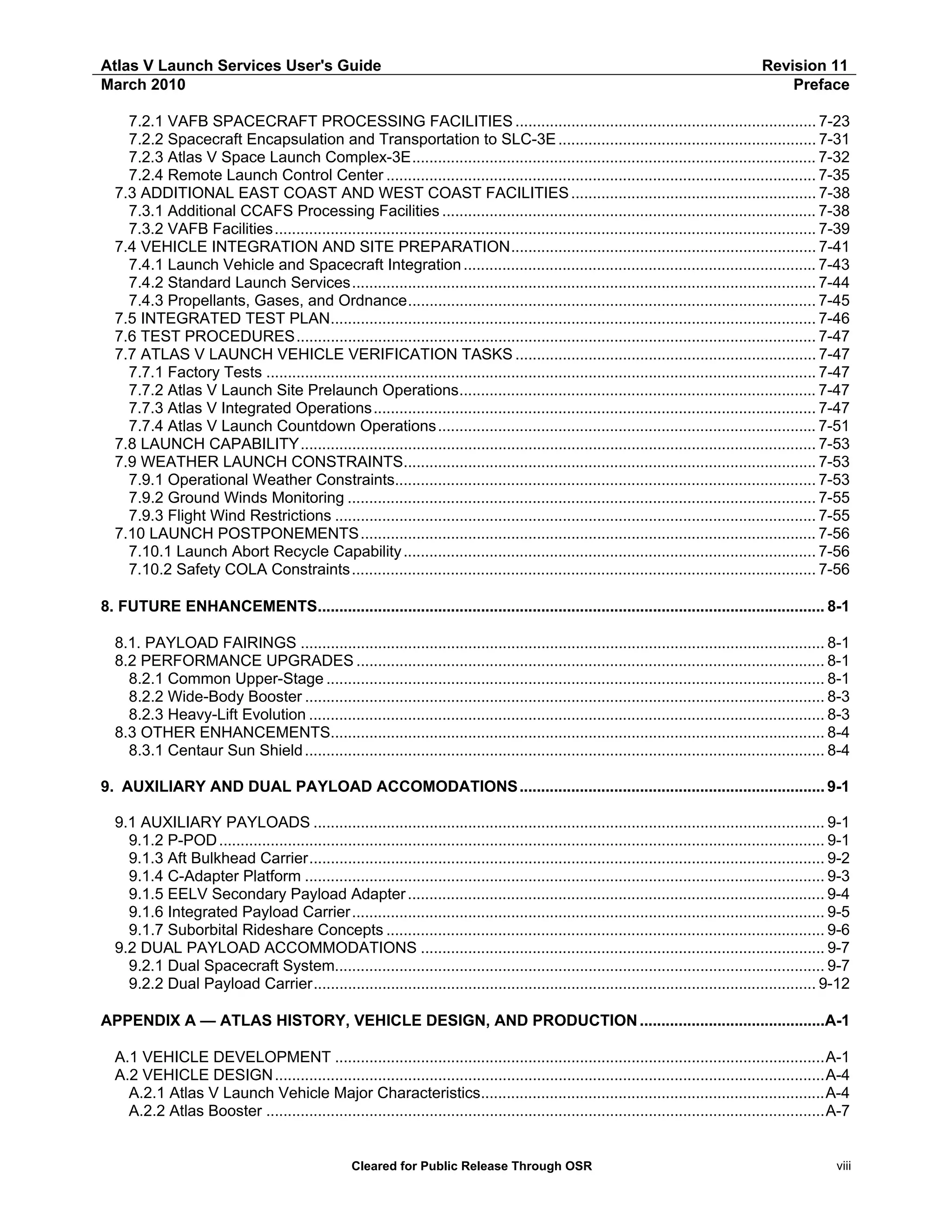 Atlas V Launch Services User's Guide
March 2010

Revision 11
Preface

7.2.1 VAFB SPACECRAFT PROCESSING FACILITIES ...................................................................... 7-23
7.2.2 Spacecraft Encapsulation and Transportation to SLC-3E ............................................................ 7-31
7.2.3 Atlas V Space Launch Complex-3E.............................................................................................. 7-32
7.2.4 Remote Launch Control Center .................................................................................................... 7-35
7.3 ADDITIONAL EAST COAST AND WEST COAST FACILITIES ......................................................... 7-38
7.3.1 Additional CCAFS Processing Facilities ....................................................................................... 7-38
7.3.2 VAFB Facilities.............................................................................................................................. 7-39
7.4 VEHICLE INTEGRATION AND SITE PREPARATION....................................................................... 7-41
7.4.1 Launch Vehicle and Spacecraft Integration .................................................................................. 7-43
7.4.2 Standard Launch Services............................................................................................................ 7-44
7.4.3 Propellants, Gases, and Ordnance............................................................................................... 7-45
7.5 INTEGRATED TEST PLAN................................................................................................................. 7-46
7.6 TEST PROCEDURES......................................................................................................................... 7-47
7.7 ATLAS V LAUNCH VEHICLE VERIFICATION TASKS ...................................................................... 7-47
7.7.1 Factory Tests ................................................................................................................................ 7-47
7.7.2 Atlas V Launch Site Prelaunch Operations................................................................................... 7-47
7.7.3 Atlas V Integrated Operations....................................................................................................... 7-47
7.7.4 Atlas V Launch Countdown Operations........................................................................................ 7-51
7.8 LAUNCH CAPABILITY........................................................................................................................ 7-53
7.9 WEATHER LAUNCH CONSTRAINTS................................................................................................ 7-53
7.9.1 Operational Weather Constraints.................................................................................................. 7-53
7.9.2 Ground Winds Monitoring ............................................................................................................. 7-55
7.9.3 Flight Wind Restrictions ................................................................................................................ 7-55
7.10 LAUNCH POSTPONEMENTS .......................................................................................................... 7-56
7.10.1 Launch Abort Recycle Capability ................................................................................................ 7-56
7.10.2 Safety COLA Constraints ............................................................................................................ 7-56
8. FUTURE ENHANCEMENTS...................................................................................................................... 8-1
8.1. PAYLOAD FAIRINGS .......................................................................................................................... 8-1
8.2 PERFORMANCE UPGRADES ............................................................................................................. 8-1
8.2.1 Common Upper-Stage .................................................................................................................... 8-1
8.2.2 Wide-Body Booster ......................................................................................................................... 8-3
8.2.3 Heavy-Lift Evolution ........................................................................................................................ 8-3
8.3 OTHER ENHANCEMENTS................................................................................................................... 8-4
8.3.1 Centaur Sun Shield ......................................................................................................................... 8-4
9. AUXILIARY AND DUAL PAYLOAD ACCOMODATIONS ....................................................................... 9-1
9.1 AUXILIARY PAYLOADS ....................................................................................................................... 9-1
9.1.2 P-POD ............................................................................................................................................. 9-1
9.1.3 Aft Bulkhead Carrier........................................................................................................................ 9-2
9.1.4 C-Adapter Platform ......................................................................................................................... 9-3
9.1.5 EELV Secondary Payload Adapter ................................................................................................. 9-4
9.1.6 Integrated Payload Carrier.............................................................................................................. 9-5
9.1.7 Suborbital Rideshare Concepts ...................................................................................................... 9-6
9.2 DUAL PAYLOAD ACCOMMODATIONS .............................................................................................. 9-7
9.2.1 Dual Spacecraft System.................................................................................................................. 9-7
9.2.2 Dual Payload Carrier..................................................................................................................... 9-12
APPENDIX A — ATLAS HISTORY, VEHICLE DESIGN, AND PRODUCTION ...........................................A-1
A.1 VEHICLE DEVELOPMENT ..................................................................................................................A-1
A.2 VEHICLE DESIGN ................................................................................................................................A-4
A.2.1 Atlas V Launch Vehicle Major Characteristics................................................................................A-4
A.2.2 Atlas Booster ..................................................................................................................................A-7

Cleared for Public Release Through OSR

viii

 