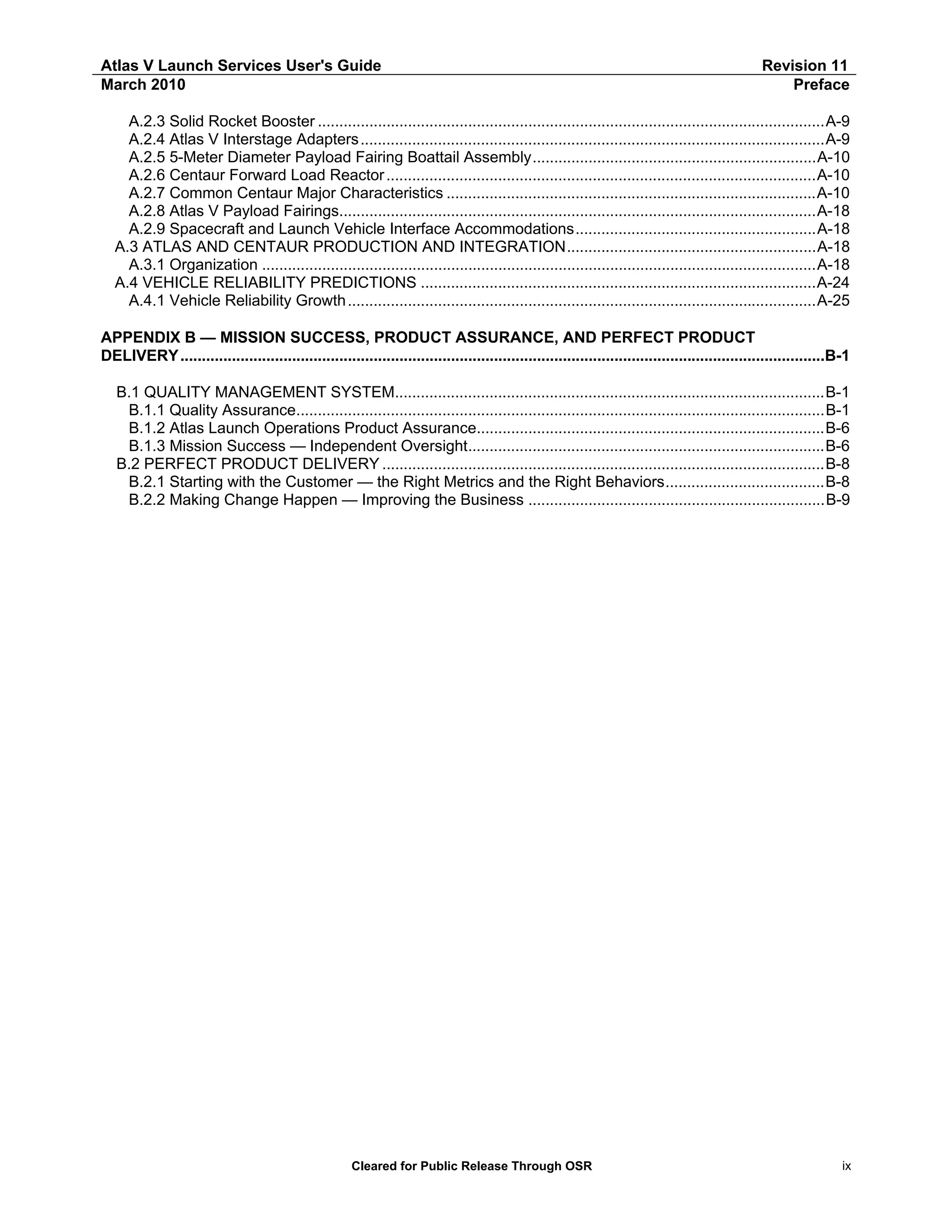 Atlas V Launch Services User's Guide
March 2010

Revision 11
Preface

A.2.3 Solid Rocket Booster ......................................................................................................................A-9
A.2.4 Atlas V Interstage Adapters ............................................................................................................A-9
A.2.5 5-Meter Diameter Payload Fairing Boattail Assembly..................................................................A-10
A.2.6 Centaur Forward Load Reactor ....................................................................................................A-10
A.2.7 Common Centaur Major Characteristics ......................................................................................A-10
A.2.8 Atlas V Payload Fairings...............................................................................................................A-18
A.2.9 Spacecraft and Launch Vehicle Interface Accommodations........................................................A-18
A.3 ATLAS AND CENTAUR PRODUCTION AND INTEGRATION..........................................................A-18
A.3.1 Organization .................................................................................................................................A-18
A.4 VEHICLE RELIABILITY PREDICTIONS ............................................................................................A-24
A.4.1 Vehicle Reliability Growth .............................................................................................................A-25
APPENDIX B — MISSION SUCCESS, PRODUCT ASSURANCE, AND PERFECT PRODUCT
DELIVERY ......................................................................................................................................................B-1
B.1 QUALITY MANAGEMENT SYSTEM....................................................................................................B-1
B.1.1 Quality Assurance...........................................................................................................................B-1
B.1.2 Atlas Launch Operations Product Assurance.................................................................................B-6
B.1.3 Mission Success — Independent Oversight...................................................................................B-6
B.2 PERFECT PRODUCT DELIVERY .......................................................................................................B-8
B.2.1 Starting with the Customer — the Right Metrics and the Right Behaviors.....................................B-8
B.2.2 Making Change Happen — Improving the Business .....................................................................B-9

Cleared for Public Release Through OSR

ix

 