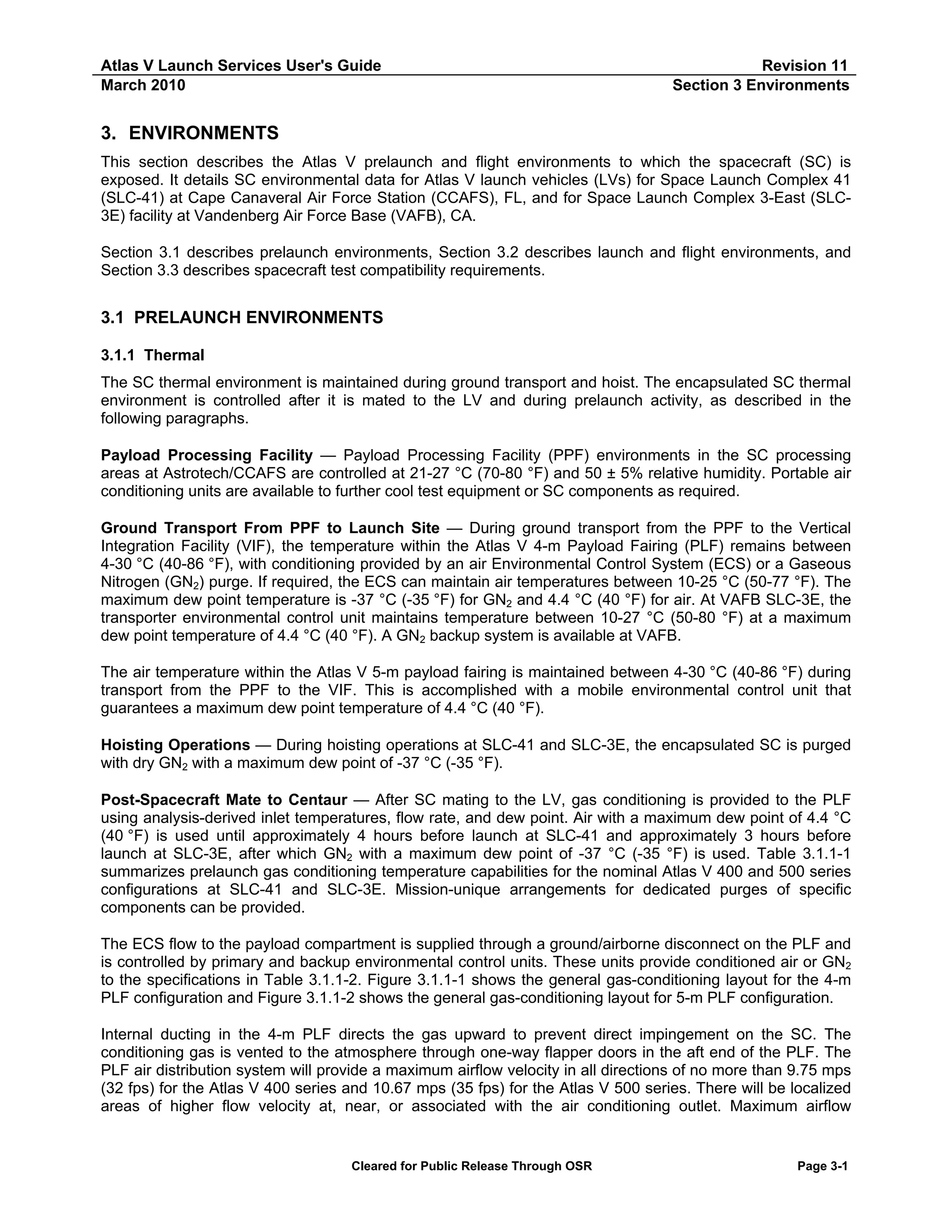 Atlas V Launch Services User's Guide
March 2010

Revision 11
Section 3 Environments

3. ENVIRONMENTS
This section describes the Atlas V prelaunch and flight environments to which the spacecraft (SC) is
exposed. It details SC environmental data for Atlas V launch vehicles (LVs) for Space Launch Complex 41
(SLC-41) at Cape Canaveral Air Force Station (CCAFS), FL, and for Space Launch Complex 3-East (SLC3E) facility at Vandenberg Air Force Base (VAFB), CA.
Section 3.1 describes prelaunch environments, Section 3.2 describes launch and flight environments, and
Section 3.3 describes spacecraft test compatibility requirements.

3.1 PRELAUNCH ENVIRONMENTS
3.1.1 Thermal
The SC thermal environment is maintained during ground transport and hoist. The encapsulated SC thermal
environment is controlled after it is mated to the LV and during prelaunch activity, as described in the
following paragraphs.
Payload Processing Facility — Payload Processing Facility (PPF) environments in the SC processing
areas at Astrotech/CCAFS are controlled at 21-27 °C (70-80 °F) and 50 ± 5% relative humidity. Portable air
conditioning units are available to further cool test equipment or SC components as required.
Ground Transport From PPF to Launch Site — During ground transport from the PPF to the Vertical
Integration Facility (VIF), the temperature within the Atlas V 4-m Payload Fairing (PLF) remains between
4-30 °C (40-86 °F), with conditioning provided by an air Environmental Control System (ECS) or a Gaseous
Nitrogen (GN2) purge. If required, the ECS can maintain air temperatures between 10-25 °C (50-77 °F). The
maximum dew point temperature is -37 °C (-35 °F) for GN2 and 4.4 °C (40 °F) for air. At VAFB SLC-3E, the
transporter environmental control unit maintains temperature between 10-27 °C (50-80 °F) at a maximum
dew point temperature of 4.4 °C (40 °F). A GN2 backup system is available at VAFB.
The air temperature within the Atlas V 5-m payload fairing is maintained between 4-30 °C (40-86 °F) during
transport from the PPF to the VIF. This is accomplished with a mobile environmental control unit that
guarantees a maximum dew point temperature of 4.4 °C (40 °F).
Hoisting Operations — During hoisting operations at SLC-41 and SLC-3E, the encapsulated SC is purged
with dry GN2 with a maximum dew point of -37 °C (-35 °F).
Post-Spacecraft Mate to Centaur — After SC mating to the LV, gas conditioning is provided to the PLF
using analysis-derived inlet temperatures, flow rate, and dew point. Air with a maximum dew point of 4.4 °C
(40 °F) is used until approximately 4 hours before launch at SLC-41 and approximately 3 hours before
launch at SLC-3E, after which GN2 with a maximum dew point of -37 °C (-35 °F) is used. Table 3.1.1-1
summarizes prelaunch gas conditioning temperature capabilities for the nominal Atlas V 400 and 500 series
configurations at SLC-41 and SLC-3E. Mission-unique arrangements for dedicated purges of specific
components can be provided.
The ECS flow to the payload compartment is supplied through a ground/airborne disconnect on the PLF and
is controlled by primary and backup environmental control units. These units provide conditioned air or GN2
to the specifications in Table 3.1.1-2. Figure 3.1.1-1 shows the general gas-conditioning layout for the 4-m
PLF configuration and Figure 3.1.1-2 shows the general gas-conditioning layout for 5-m PLF configuration.
Internal ducting in the 4-m PLF directs the gas upward to prevent direct impingement on the SC. The
conditioning gas is vented to the atmosphere through one-way flapper doors in the aft end of the PLF. The
PLF air distribution system will provide a maximum airflow velocity in all directions of no more than 9.75 mps
(32 fps) for the Atlas V 400 series and 10.67 mps (35 fps) for the Atlas V 500 series. There will be localized
areas of higher flow velocity at, near, or associated with the air conditioning outlet. Maximum airflow

Cleared for Public Release Through OSR

Page 3-1

 