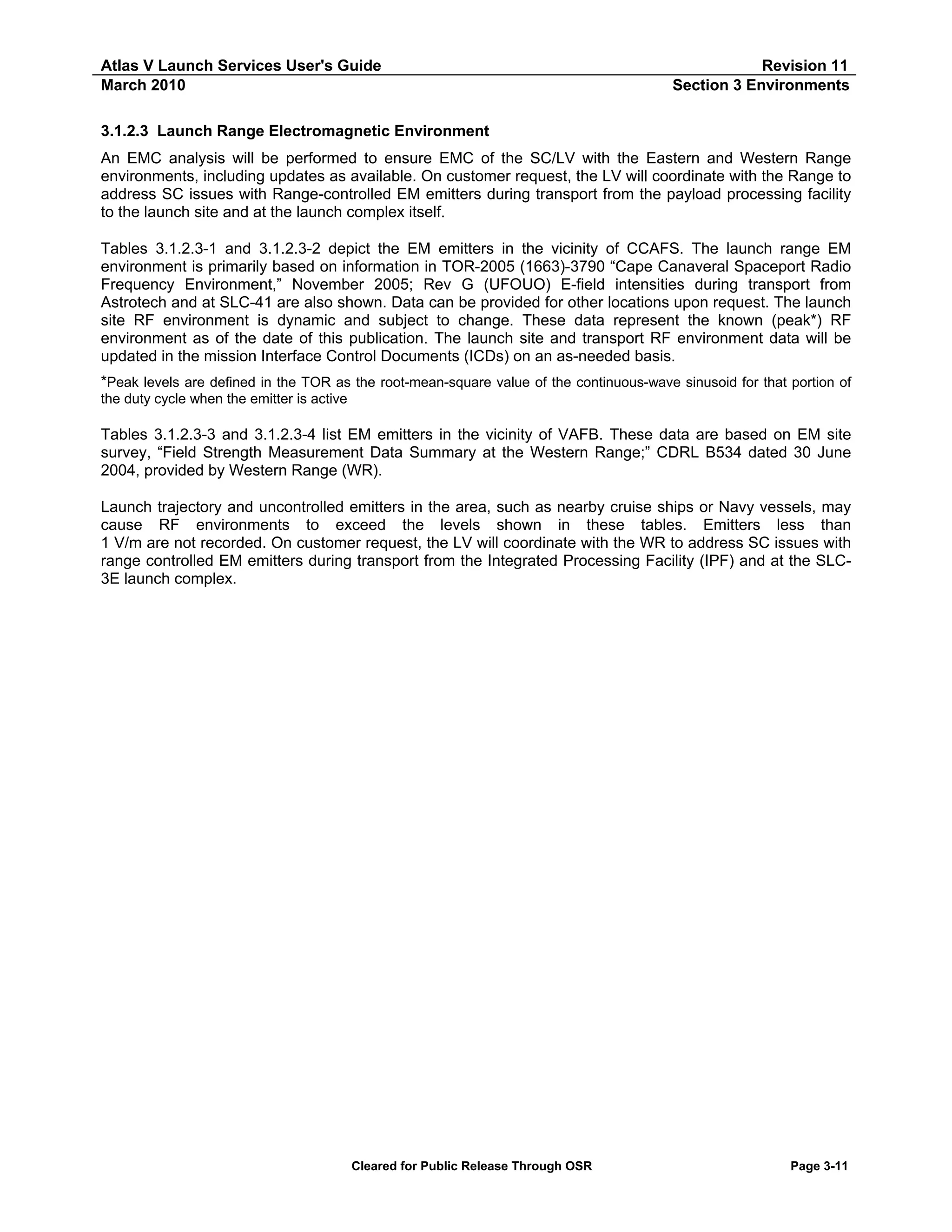 Atlas V Launch Services User's Guide
March 2010

Revision 11
Section 3 Environments

3.1.2.3 Launch Range Electromagnetic Environment
An EMC analysis will be performed to ensure EMC of the SC/LV with the Eastern and Western Range
environments, including updates as available. On customer request, the LV will coordinate with the Range to
address SC issues with Range-controlled EM emitters during transport from the payload processing facility
to the launch site and at the launch complex itself.
Tables 3.1.2.3-1 and 3.1.2.3-2 depict the EM emitters in the vicinity of CCAFS. The launch range EM
environment is primarily based on information in TOR-2005 (1663)-3790 “Cape Canaveral Spaceport Radio
Frequency Environment,” November 2005; Rev G (UFOUO) E-field intensities during transport from
Astrotech and at SLC-41 are also shown. Data can be provided for other locations upon request. The launch
site RF environment is dynamic and subject to change. These data represent the known (peak*) RF
environment as of the date of this publication. The launch site and transport RF environment data will be
updated in the mission Interface Control Documents (ICDs) on an as-needed basis.
*Peak levels are defined in the TOR as the root-mean-square value of the continuous-wave sinusoid for that portion of
the duty cycle when the emitter is active
Tables 3.1.2.3-3 and 3.1.2.3-4 list EM emitters in the vicinity of VAFB. These data are based on EM site
survey, “Field Strength Measurement Data Summary at the Western Range;” CDRL B534 dated 30 June
2004, provided by Western Range (WR).
Launch trajectory and uncontrolled emitters in the area, such as nearby cruise ships or Navy vessels, may
cause RF environments to exceed the levels shown in these tables. Emitters less than
1 V/m are not recorded. On customer request, the LV will coordinate with the WR to address SC issues with
range controlled EM emitters during transport from the Integrated Processing Facility (IPF) and at the SLC3E launch complex.

Cleared for Public Release Through OSR

Page 3-11

 
